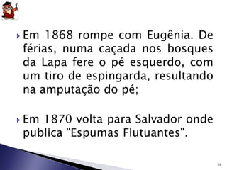  Em 1868 rompe com Eugênia. De 
férias, numa caçada nos bosques 
da Lapa fere o pé esquerdo, com 
um tiro de espingarda, resultando 
na amputação do pé; 
 Em 1870 volta para Salvador onde 
publica "Espumas Flutuantes". 
26 
 