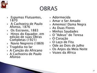  Espumas Flutuantes, 
1870 
 A Cachoeira de Paulo 
Afonso, 1876 
 Os Escravos, 1883 
 Hinos do Equador, em 
edição de suas Obras 
Completas (1921) 
 Navio Negreiro (1869) 
 Tragédia no lar 
 A Canção do Africano 
 A Cachoeira de Paulo 
Afonso 
 Adormecida 
 Amar e Ser Amado 
 Amemos! Dama Negra 
 As Duas Flores 
 Minhas Saudades 
 O "Adeus" de Teresa 
 O Coração 
 O Laço de Fita 
 Ode ao Dois de Julho 
 Os Anjos da Meia Noite 
 Vozes da África 
27 
 