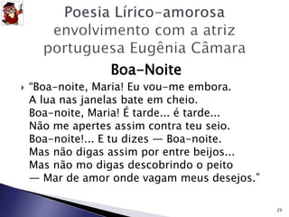 Boa-Noite 
 “Boa-noite, Maria! Eu vou-me embora. 
A lua nas janelas bate em cheio. 
Boa-noite, Maria! É tarde... é tarde... 
Não me apertes assim contra teu seio. 
Boa-noite!... E tu dizes — Boa-noite. 
Mas não digas assim por entre beijos... 
Mas não mo digas descobrindo o peito 
— Mar de amor onde vagam meus desejos.” 
29 
 