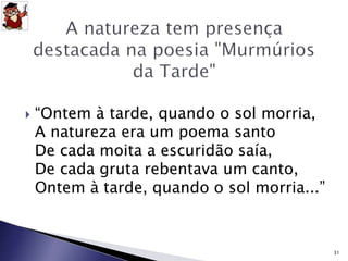  “Ontem à tarde, quando o sol morria, 
A natureza era um poema santo 
De cada moita a escuridão saía, 
De cada gruta rebentava um canto, 
Ontem à tarde, quando o sol morria...” 
31 
 