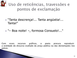  “Tanta descrença!... Tanta angústia!... 
Tanta!” 
 "– Boa noite! –, formosa Consuelo!..." 
Com esses recursos gráficos, o poeta procura reproduzir 
a oralidade do discurso exaltado da praça pública ou das declamações nos 
palcos. 
32 
 