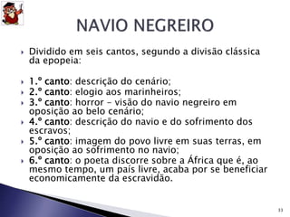  Dividido em seis cantos, segundo a divisão clássica 
da epopeia: 
 1.º canto: descrição do cenário; 
 2.º canto: elogio aos marinheiros; 
 3.º canto: horror - visão do navio negreiro em 
oposição ao belo cenário; 
 4.º canto: descrição do navio e do sofrimento dos 
escravos; 
 5.º canto: imagem do povo livre em suas terras, em 
oposição ao sofrimento no navio; 
 6.º canto: o poeta discorre sobre a África que é, ao 
mesmo tempo, um país livre, acaba por se beneficiar 
economicamente da escravidão. 
33 
 