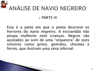  PARTE IV 
Esta é a parte em que o poeta descreve os 
horrores do navio negreiro. A escravidão não 
poupa mulheres nem crianças. Negros são 
açoitados ao som de uma “orquestra” de sons 
sinistros como gritos, gemidos, chicotes e 
ferros, que ilustram uma cena infernal. 
34 
 