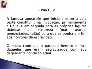  PARTE V 
A famosa apóstrofe que inicia e encerra esta 
parte constitui uma invocação, primeiramente 
a Deus, e em seguida para as próprias figuras 
titânicas da natureza (mar, astros, 
tempestades, tufão) para que se ponha um fim 
aos horrores da escravidão. 
O poeta contrasta o passado heroico e livre 
daqueles que eram escravizados com sua 
degradante condição atual. 
35 
 