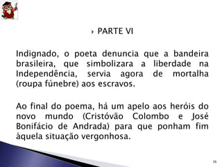  PARTE VI 
Indignado, o poeta denuncia que a bandeira 
brasileira, que simbolizara a liberdade na 
Independência, servia agora de mortalha 
(roupa fúnebre) aos escravos. 
Ao final do poema, há um apelo aos heróis do 
novo mundo (Cristóvão Colombo e José 
Bonifácio de Andrada) para que ponham fim 
àquela situação vergonhosa. 
36 
 