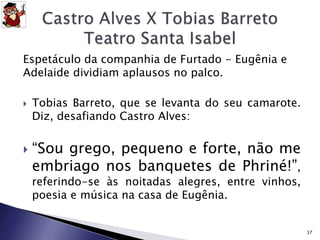 Espetáculo da companhia de Furtado - Eugênia e 
Adelaide dividiam aplausos no palco. 
 Tobias Barreto, que se levanta do seu camarote. 
Diz, desafiando Castro Alves: 
 “Sou grego, pequeno e forte, não me 
embriago nos banquetes de Phriné!”, 
referindo-se às noitadas alegres, entre vinhos, 
poesia e música na casa de Eugênia. 
37 
 