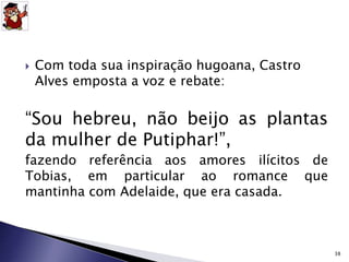 Com toda sua inspiração hugoana, Castro 
Alves emposta a voz e rebate: 
“Sou hebreu, não beijo as plantas 
da mulher de Putiphar!”, 
fazendo referência aos amores ilícitos de 
Tobias, em particular ao romance que 
mantinha com Adelaide, que era casada. 
38 
 