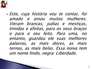  Este, cuja história vou te contar, foi 
amado e amou muitas mulheres. 
Vieram brancas, judias e mestiças, 
tímidas e afoitas, para os seus braços 
e para o seu leito. Para uma, no 
entanto, guardou ele suas melhores 
palavras, as mais doces, as mais 
ternas, as mais belas. Essa noiva tem 
um nome lindo, negra: Liberdade. 
41 
 