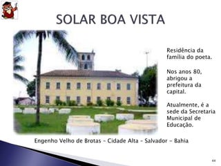 Residência da 
família do poeta. 
Engenho Velho de Brotas – Cidade Alta – Salvador - Bahia 
44 
Nos anos 80, 
abrigou a 
prefeitura da 
capital. 
Atualmente, é a 
sede da Secretaria 
Municipal de 
Educação. 
 