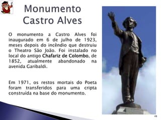 O monumento a Castro Alves foi 
inaugurado em 6 de julho de 1923, 
meses depois do incêndio que destruiu 
o Theatro São João. Foi instalado no 
local do antigo Chafariz de Colombo, de 
1852, atualmente abandonado na 
avenida Garibaldi. 
Em 1971, os restos mortais do Poeta 
foram transferidos para uma cripta 
construída na base do monumento. 
48 
 