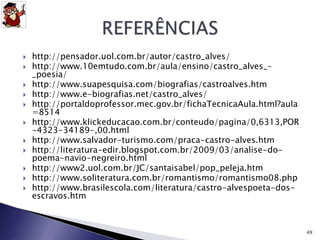  http://pensador.uol.com.br/autor/castro_alves/ 
 http://www.10emtudo.com.br/aula/ensino/castro_alves_– 
_poesia/ 
 http://www.suapesquisa.com/biografias/castroalves.htm 
 http://www.e-biografias.net/castro_alves/ 
 http://portaldoprofessor.mec.gov.br/fichaTecnicaAula.html?aula 
=8514 
 http://www.klickeducacao.com.br/conteudo/pagina/0,6313,POR 
-4323-34189-,00.html 
 http://www.salvador-turismo.com/praca-castro-alves.htm 
 http://literatura-edir.blogspot.com.br/2009/03/analise-do-poema- 
navio-negreiro.html 
 http://www2.uol.com.br/JC/santaisabel/pop_peleja.htm 
 http://www.soliteratura.com.br/romantismo/romantismo08.php 
 http://www.brasilescola.com/literatura/castro-alvespoeta-dos-escravos. 
htm 
49 
 