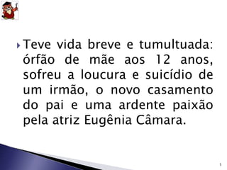  Teve vida breve e tumultuada: 
órfão de mãe aos 12 anos, 
sofreu a loucura e suicídio de 
um irmão, o novo casamento 
do pai e uma ardente paixão 
pela atriz Eugênia Câmara. 
5 
 