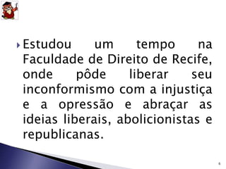  Estudou um tempo na 
Faculdade de Direito de Recife, 
onde pôde liberar seu 
inconformismo com a injustiça 
e a opressão e abraçar as 
ideias liberais, abolicionistas e 
republicanas. 
6 
 