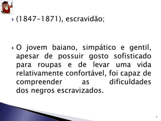  (1847-1871), escravidão; 
 O jovem baiano, simpático e gentil, 
apesar de possuir gosto sofisticado 
para roupas e de levar uma vida 
relativamente confortável, foi capaz de 
compreender as dificuldades 
dos negros escravizados. 
7 
 