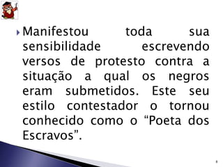 Manifestou toda sua 
sensibilidade escrevendo 
versos de protesto contra a 
situação a qual os negros 
eram submetidos. Este seu 
estilo contestador o tornou 
conhecido como o “Poeta dos 
Escravos”. 
8 
 