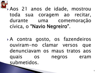  Aos 21 anos de idade, mostrou 
toda sua coragem ao recitar, 
durante uma comemoração 
cívica, o “Navio Negreiro”. 
 A contra gosto, os fazendeiros 
ouviram-no clamar versos que 
denunciavam os maus tratos aos 
quais os negros eram 
submetidos. 
9 
 