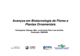 Avanços em Biotecnologia de Flores e
       Plantas Ornamentais
 Participante: Bióloga, MSc. Lucila Karla Felix Lima de Brito
                    Instituição: EMPARN
 