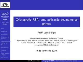 Criptograﬁa
  RSA: uma
aplica¸˜o dos
       ca
   n´meros
    u
    primos
                Criptograﬁa RSA: uma aplica¸˜o dos n´meros
                                           ca       u
 Profo Jos´
          e
   S´rgio
    e                             primos
Itens

Motiva¸˜o
      ca

Introdu¸˜o
       ca
                                           Profo Jos´ S´rgio
                                                    e e
Um pouco de
Hist´ria
    o                           Universidade Estadual de Montes Claros
Fundamenta¸˜o
           ca
                Departamento de Ciˆncias Exatas/Centro de Ciˆncias Exatas e Tecnol´gicas
                                   e                        e                     o
Te´rica do
  o                   Caixa Postal 126 – 39401-089 – Montes Claros – MG – Brasil
RSA                                  jsergiomat@lsi.cefetmg.br
Metodologia

Exemplo                                   9 de junho de 2010
Como quebrar
o RSA?

Referˆncias
     e

                              Profo Jos´ S´rgio
                                       e e        Criptograﬁa RSA: uma aplica¸˜o dos n´meros primos
                                                                             ca       u
 