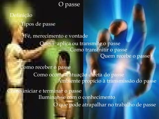 O passe
Definição
Fé, merecimento e vontade
Quem aplica ou transmite o passe
Como transmitir o passe
Quem recebe o passe
Como receber o passe
Como ocorre a atuação direta do passe
Ambiente propício à transmissão do passe
Como iniciar e terminar o passe
Iluminar-se com o conhecimento
O que pode atrapalhar no trabalho de passe
Tipos de passe
 