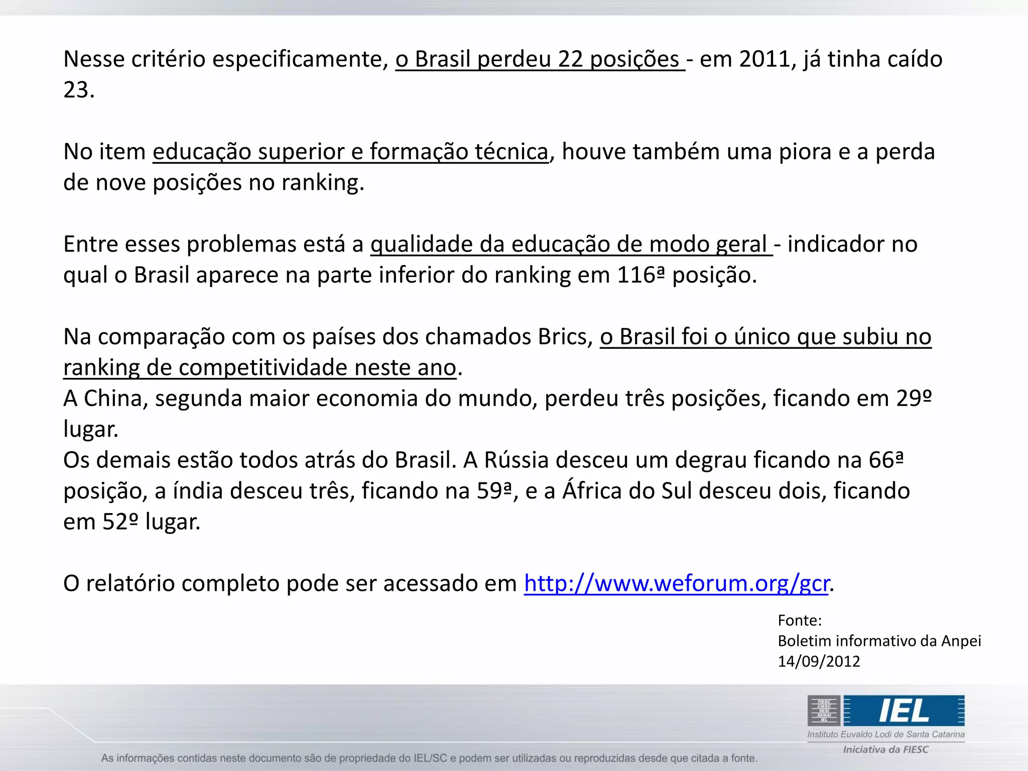 Nesse critério especificamente, o Brasil perdeu 22 posições - em 2011, já tinha caído
23.

No item educação superior e formação técnica, houve também uma piora e a perda
de nove posições no ranking.

Entre esses problemas está a qualidade da educação de modo geral - indicador no
qual o Brasil aparece na parte inferior do ranking em 116ª posição.

Na comparação com os países dos chamados Brics, o Brasil foi o único que subiu no
ranking de competitividade neste ano.
A China, segunda maior economia do mundo, perdeu três posições, ficando em 29º
lugar.
Os demais estão todos atrás do Brasil. A Rússia desceu um degrau ficando na 66ª
posição, a índia desceu três, ficando na 59ª, e a África do Sul desceu dois, ficando
em 52º lugar.

O relatório completo pode ser acessado em http://www.weforum.org/gcr.
                                                                     Fonte:
                                                                     Boletim informativo da Anpei
                                                                     14/09/2012
 