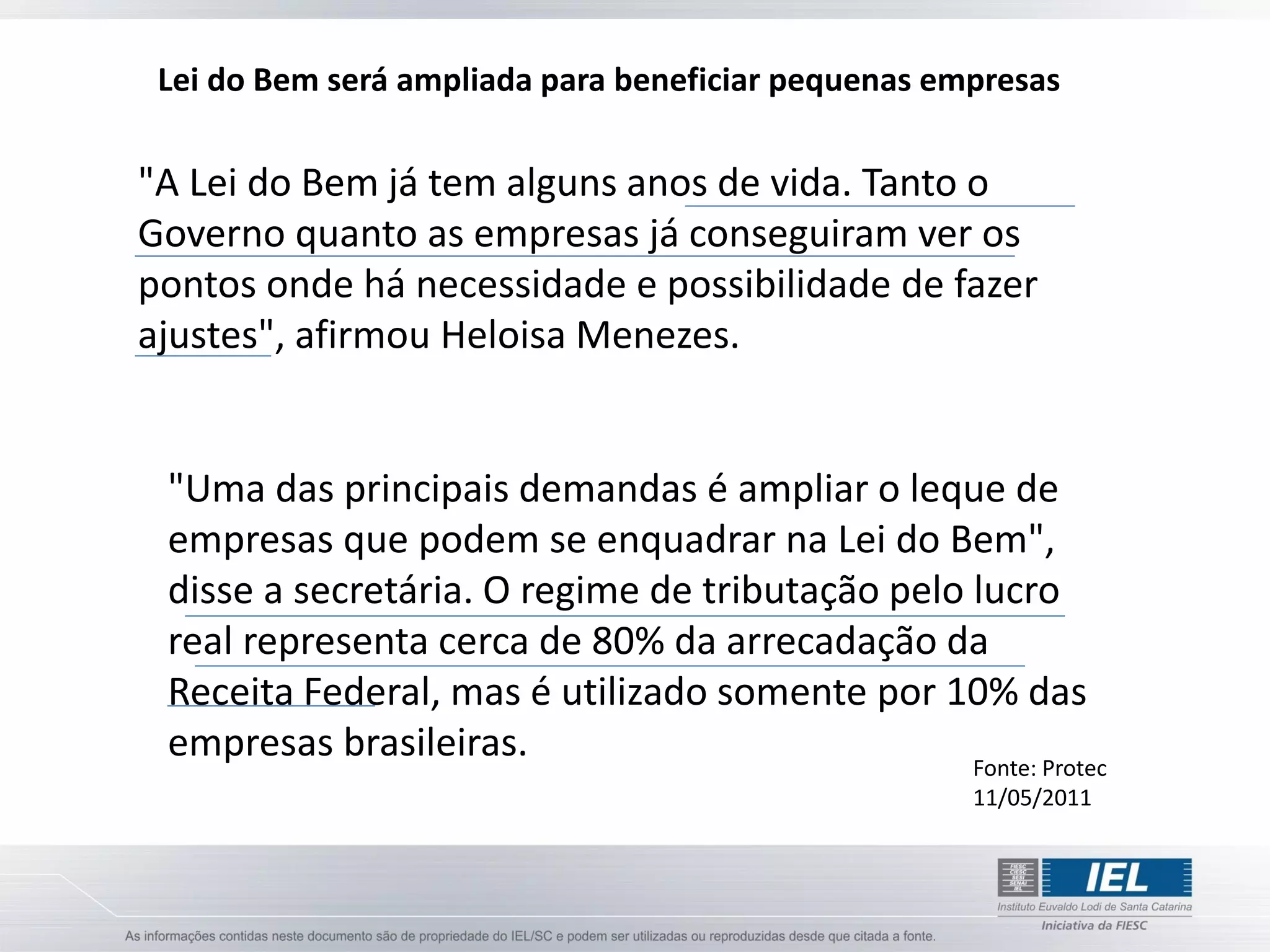 Lei do Bem será ampliada para beneficiar pequenas empresas

"A Lei do Bem já tem alguns anos de vida. Tanto o
Governo quanto as empresas já conseguiram ver os
pontos onde há necessidade e possibilidade de fazer
ajustes", afirmou Heloisa Menezes.


 "Uma das principais demandas é ampliar o leque de
 empresas que podem se enquadrar na Lei do Bem",
 disse a secretária. O regime de tributação pelo lucro
 real representa cerca de 80% da arrecadação da
 Receita Federal, mas é utilizado somente por 10% das
 empresas brasileiras.                           Fonte: Protec
                                                     11/05/2011
 