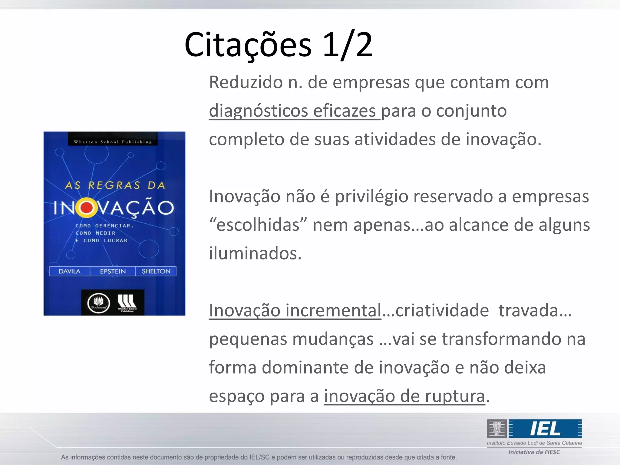 Citações 1/2
 Reduzido n. de empresas que contam com
 diagnósticos eficazes para o conjunto
 completo de suas atividades de inovação.

 Inovação não é privilégio reservado a empresas
 “escolhidas” nem apenas…ao alcance de alguns
 iluminados.

 Inovação incremental…criatividade travada…
 pequenas mudanças …vai se transformando na
 forma dominante de inovação e não deixa
 espaço para a inovação de ruptura.
 