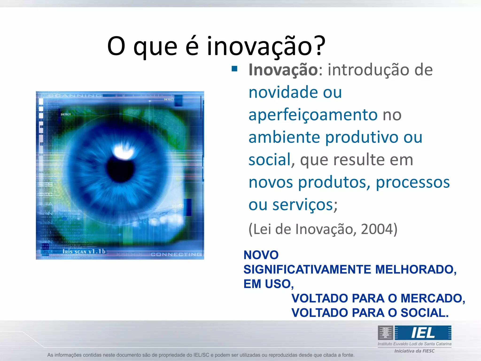 O que é inovação?
          Inovação: introdução de
           novidade ou
           aperfeiçoamento no
           ambiente produtivo ou
           social, que resulte em
           novos produtos, processos
           ou serviços;
           (Lei de Inovação, 2004)
          NOVO
          SIGNIFICATIVAMENTE MELHORADO,
          EM USO,
                  VOLTADO PARA O MERCADO,
                  VOLTADO PARA O SOCIAL.
 