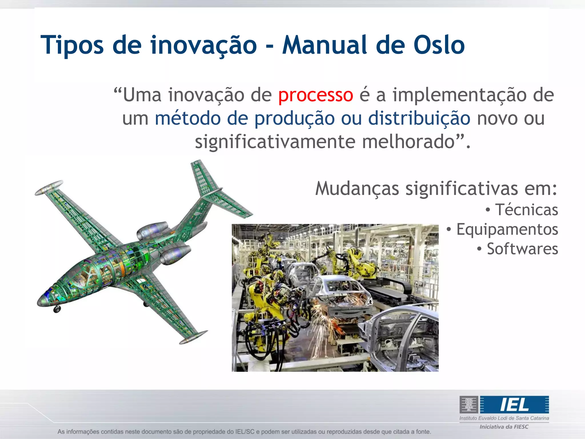 Tipos de inovação - Manual de Oslo
     “Uma inovação de processo é a implementação de
      um método de produção ou distribuição novo ou
             significativamente melhorado”.

                          Mudanças significativas em:
                                              • Técnicas
                                        • Equipamentos
                                            • Softwares
 