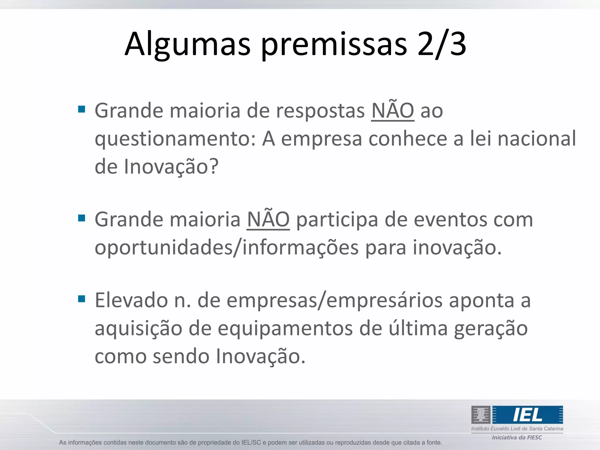 Algumas premissas 2/3
 Grande maioria de respostas NÃO ao
  questionamento: A empresa conhece a lei nacional
  de Inovação?

 Grande maioria NÃO participa de eventos com
  oportunidades/informações para inovação.

 Elevado n. de empresas/empresários aponta a
  aquisição de equipamentos de última geração
  como sendo Inovação.
 