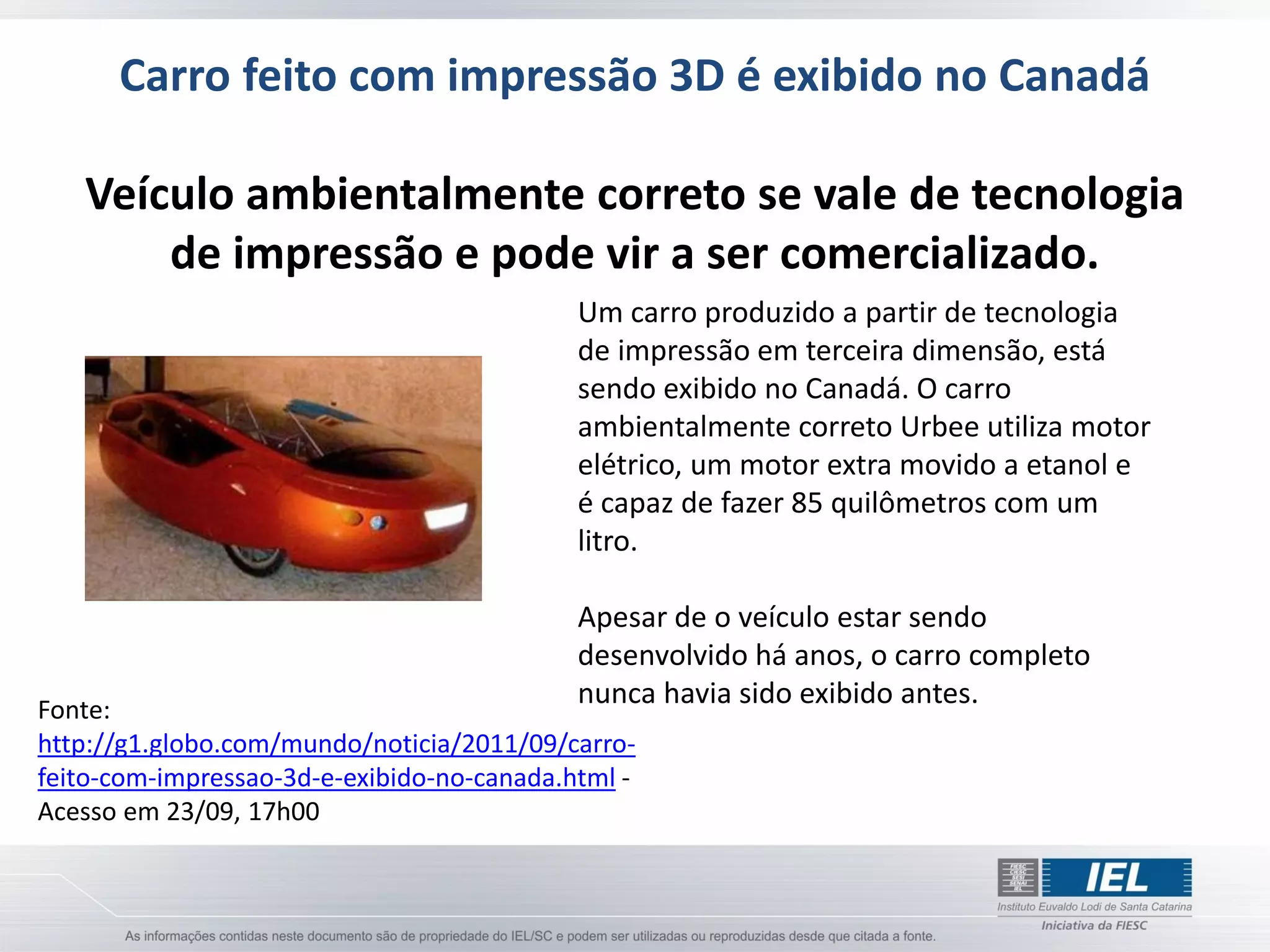 Carro feito com impressão 3D é exibido no Canadá

   Veículo ambientalmente correto se vale de tecnologia
       de impressão e pode vir a ser comercializado.
                                            Um carro produzido a partir de tecnologia
                                            de impressão em terceira dimensão, está
                                            sendo exibido no Canadá. O carro
                                            ambientalmente correto Urbee utiliza motor
                                            elétrico, um motor extra movido a etanol e
                                            é capaz de fazer 85 quilômetros com um
                                            litro.

                                            Apesar de o veículo estar sendo
                                            desenvolvido há anos, o carro completo
Fonte:
                                            nunca havia sido exibido antes.
http://g1.globo.com/mundo/noticia/2011/09/carro-
feito-com-impressao-3d-e-exibido-no-canada.html -
Acesso em 23/09, 17h00
 