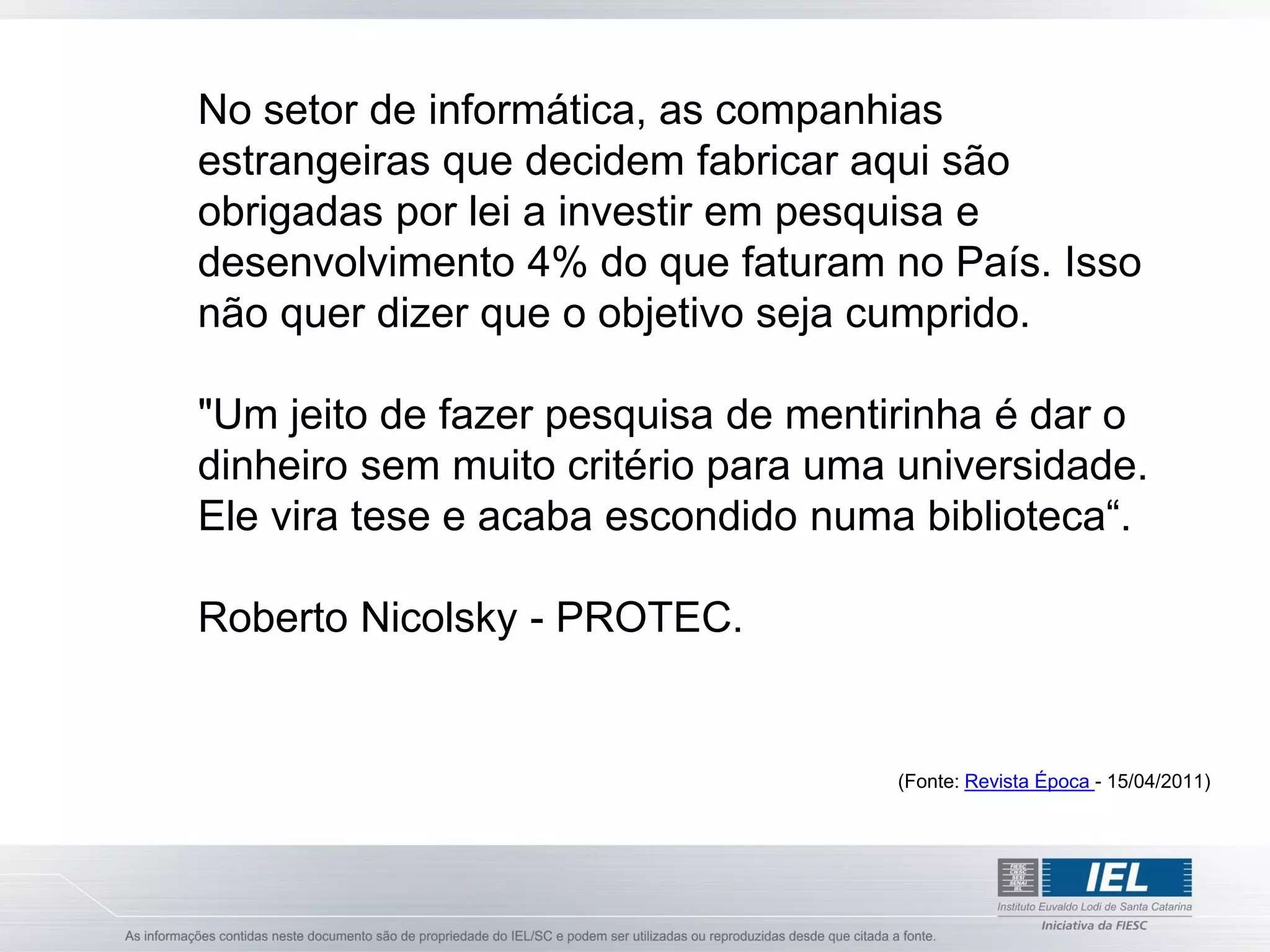 No setor de informática, as companhias
estrangeiras que decidem fabricar aqui são
obrigadas por lei a investir em pesquisa e
desenvolvimento 4% do que faturam no País. Isso
não quer dizer que o objetivo seja cumprido.

"Um jeito de fazer pesquisa de mentirinha é dar o
dinheiro sem muito critério para uma universidade.
Ele vira tese e acaba escondido numa biblioteca“.

Roberto Nicolsky - PROTEC.


                                    (Fonte: Revista Época - 15/04/2011)
 