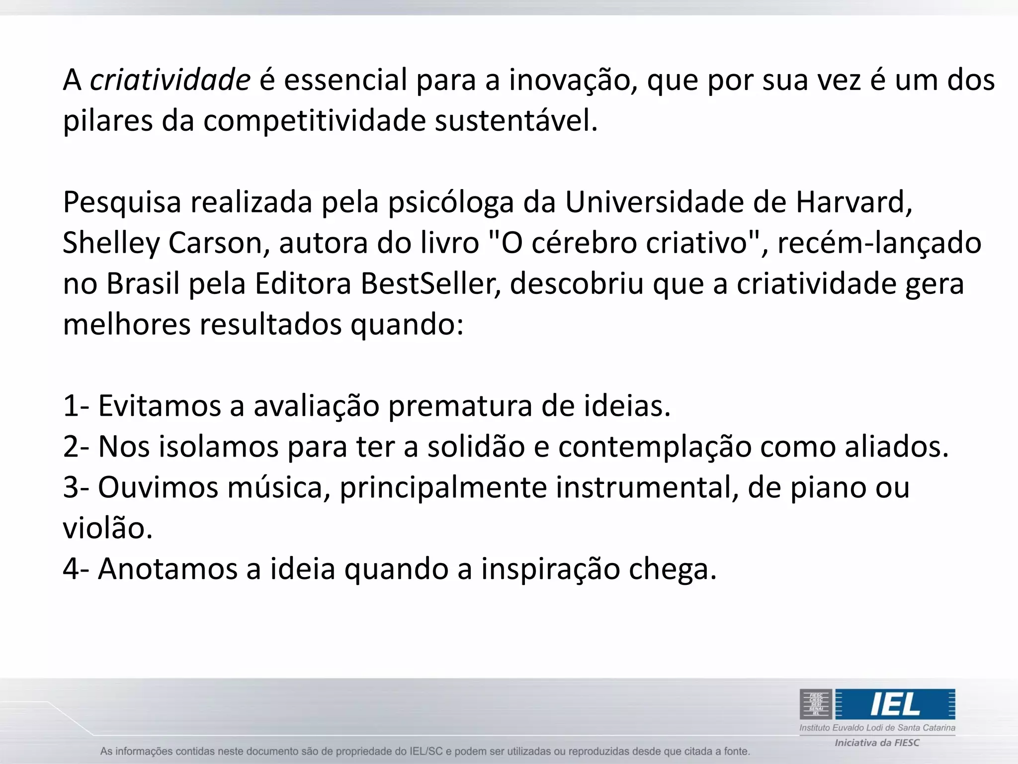 A criatividade é essencial para a inovação, que por sua vez é um dos
pilares da competitividade sustentável.

Pesquisa realizada pela psicóloga da Universidade de Harvard,
Shelley Carson, autora do livro "O cérebro criativo", recém-lançado
no Brasil pela Editora BestSeller, descobriu que a criatividade gera
melhores resultados quando:

1- Evitamos a avaliação prematura de ideias.
2- Nos isolamos para ter a solidão e contemplação como aliados.
3- Ouvimos música, principalmente instrumental, de piano ou
violão.
4- Anotamos a ideia quando a inspiração chega.
 