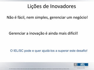 Lições de Inovadores
Não é fácil, nem simples, gerenciar um negócio!


 Gerenciar a inovação é ainda mais difícil!



  O IEL/SC pode e quer ajudá-los a superar este desafio!
 