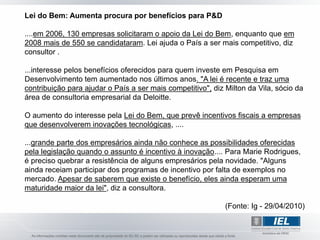 Lei do Bem: Aumenta procura por benefícios para P&D

....em 2006, 130 empresas solicitaram o apoio da Lei do Bem, enquanto que em
2008 mais de 550 se candidataram. Lei ajuda o País a ser mais competitivo, diz
consultor .

...interesse pelos benefícios oferecidos para quem investe em Pesquisa em
Desenvolvimento tem aumentado nos últimos anos. "A lei é recente e traz uma
contribuição para ajudar o País a ser mais competitivo", diz Milton da Vila, sócio da
área de consultoria empresarial da Deloitte.

O aumento do interesse pela Lei do Bem, que prevê incentivos fiscais a empresas
que desenvolverem inovações tecnológicas, ....

...grande parte dos empresários ainda não conhece as possibilidades oferecidas
pela legislação quando o assunto é incentivo à inovação.... Para Marie Rodrigues,
é preciso quebrar a resistência de alguns empresários pela novidade. "Alguns
ainda receiam participar dos programas de incentivo por falta de exemplos no
mercado. Apesar de saberem que existe o benefício, eles ainda esperam uma
maturidade maior da lei", diz a consultora.

                                                             (Fonte: Ig - 29/04/2010)
 