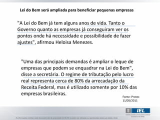 Lei do Bem será ampliada para beneficiar pequenas empresas

"A Lei do Bem já tem alguns anos de vida. Tanto o
Governo quanto as empresas já conseguiram ver os
pontos onde há necessidade e possibilidade de fazer
ajustes", afirmou Heloisa Menezes.


 "Uma das principais demandas é ampliar o leque de
 empresas que podem se enquadrar na Lei do Bem",
 disse a secretária. O regime de tributação pelo lucro
 real representa cerca de 80% da arrecadação da
 Receita Federal, mas é utilizado somente por 10% das
 empresas brasileiras.                           Fonte: Protec
                                                     11/05/2011
 