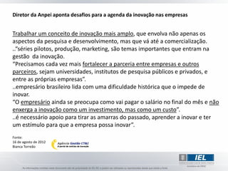 Diretor da Anpei aponta desafios para a agenda da inovação nas empresas


Trabalhar um conceito de inovação mais amplo, que envolva não apenas os
aspectos da pesquisa e desenvolvimento, mas que vá até a comercialização.
..“séries pilotos, produção, marketing, são temas importantes que entram na
gestão da inovação.
“Precisamos cada vez mais fortalecer a parceria entre empresas e outros
parceiros, sejam universidades, institutos de pesquisa públicos e privados, e
entre as próprias empresas”.
..empresário brasileiro lida com uma dificuldade histórica que o impede de
inovar.
“O empresário ainda se preocupa como vai pagar o salário no final do mês e não
enxerga a inovação como um investimento, mas como um custo”.
..é necessário apoio para tirar as amarras do passado, aprender a inovar e ter
um estímulo para que a empresa possa inovar”.
Fonte:
16 de agosto de 2012
Bianca Torreão
 