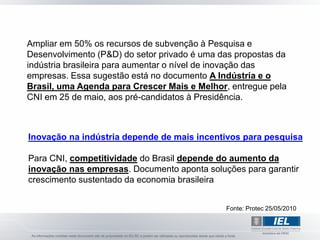 Ampliar em 50% os recursos de subvenção à Pesquisa e
Desenvolvimento (P&D) do setor privado é uma das propostas da
indústria brasileira para aumentar o nível de inovação das
empresas. Essa sugestão está no documento A Indústria e o
Brasil, uma Agenda para Crescer Mais e Melhor, entregue pela
CNI em 25 de maio, aos pré-candidatos à Presidência.



Inovação na indústria depende de mais incentivos para pesquisa

Para CNI, competitividade do Brasil depende do aumento da
inovação nas empresas. Documento aponta soluções para garantir
crescimento sustentado da economia brasileira


                                              Fonte: Protec 25/05/2010
 