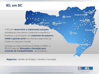 IEL em SC




O IEL/SC desenvolve e implementa soluções
estratégicas para elevar o potencial competitivo e
fortalecer a participação das empresas de pequeno,
médio e grande porte dos diversos segmentos do
Estado no mercado mundial.

Alinhado às macro diretrizes do Sistema FIESC, o
IEL/SC atua em Educação e Inovação para
aumento da Competitividade nas indústrias.



 Negócios: Gestão de Estágio | Gestão e Inovação
 
