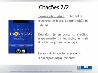 Citações 2/2
Inovação de ruptura…potencial de
reescrever as regras da competição na
indústria.

Quando não se conta com sólido
mapeamento da inovação, é mais
difícil saber por onde começar.


Sucesso da inovação…superar os
“anticorpos” organizacionais.
 