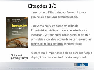 Citações 1/3
                  ..inscrustar o DNA da inovação nos sistemas
                  gerenciais e culturas organizacionais.

                  ..inovação era vista como trabalho de
                  Especialistas criativos…tarefa de artesãos da
                  inovação…vez por outra conseguem implantar
                  uma ideia radical nas covardes e conservadoras
                  fileiras da média gerência e no mercado.

                  A inovação é importante demais para ser função
*Introdução
por Gary Hamel    depto, iniciativa eventual ou ato exepcional.
 