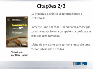 Citações 2/3
                 …a inovação é a única segurança contra a
                 irrelevância.

                 Somente uma em cada 100 empresas consegue
                 tornar a inovação uma competência profusa em
                 todas as suas camadas.

                 …falta de um plano para tornar a inovação uma
                 responsabilidade de todos.
*Introdução
por Gary Hamel
 