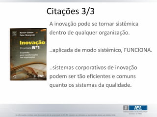 Citações 3/3
A inovação pode se tornar sistêmica
dentro de qualquer organização.

..aplicada de modo sistêmico, FUNCIONA.

..sistemas corporativos de inovação
podem ser tão eficientes e comuns
quanto os sistemas da qualidade.
 