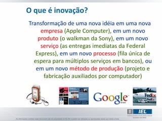 O que é inovação?
Transformação de uma nova idéia em uma nova
     empresa (Apple Computer), em um novo
    produto (o walkman da Sony), em um novo
     serviço (as entregas imediatas da Federal
   Express), em um novo processo (fila única de
  espera para múltiplos serviços em bancos), ou
   em um novo método de produção (projeto e
      fabricação auxiliados por computador)
 
