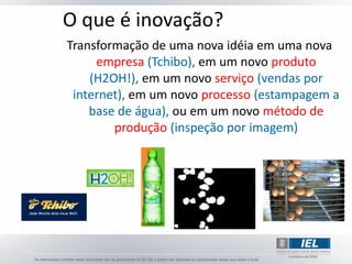 O que é inovação?
Transformação de uma nova idéia em uma nova
     empresa (Tchibo), em um novo produto
    (H2OH!), em um novo serviço (vendas por
 internet), em um novo processo (estampagem a
    base de água), ou em um novo método de
        produção (inspeção por imagem)
 