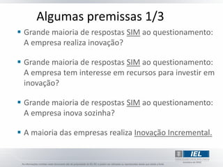 Algumas premissas 1/3
 Grande maioria de respostas SIM ao questionamento:
  A empresa realiza inovação?

 Grande maioria de respostas SIM ao questionamento:
  A empresa tem interesse em recursos para investir em
  inovação?

 Grande maioria de respostas SIM ao questionamento:
  A empresa inova sozinha?

 A maioria das empresas realiza Inovação Incremental.
 
