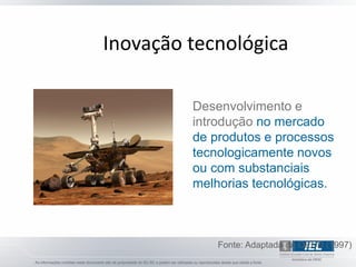 Inovação tecnológica

         Desenvolvimento e
         introdução no mercado
         de produtos e processos
         tecnologicamente novos
         ou com substanciais
         melhorias tecnológicas.



             Fonte: Adaptada da OECD (1997)
 