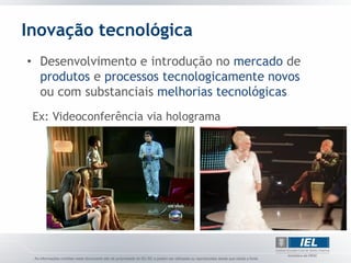 Inovação tecnológica
• Desenvolvimento e introdução no mercado de
  produtos e processos tecnologicamente novos
  ou com substanciais melhorias tecnológicas
 Ex: Videoconferência via holograma
 