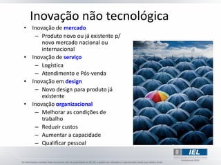 Inovação não tecnológica
• Inovação de mercado
   – Produto novo ou já existente p/
      novo mercado nacional ou
      internacional
• Inovação de serviço
   – Logística
   – Atendimento e Pós-venda
• Inovação em design
   – Novo design para produto já
      existente
• Inovação organizacional
   – Melhorar as condições de
      trabalho
   – Reduzir custos
   – Aumentar a capacidade
   – Qualificar pessoal
 
