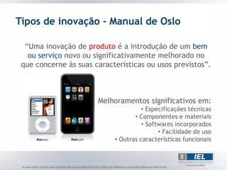 Tipos de inovação - Manual de Oslo

  “Uma inovação de produto é a introdução de um bem
   ou serviço novo ou significativamente melhorado no
 que concerne às suas características ou usos previstos”.



                       Melhoramentos significativos em:
                                      • Especificações técnicas
                                   • Componentes e materiais
                                      • Softwares incorporados
                                            • Facilidade de uso
                            • Outras características funcionais
 