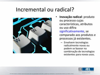 Incremental ou radical?
               • Inovação radical: produto
                 ou processo cujas
                 características, atributos
                 ou uso difira
                 significativamente, se
                 comparado aos produtos e
                 processos já existentes.
                  – Envolvem tecnologias
                    radicalmente novas ou
                    podem se basear na
                    combinação de tecnologias
                    existentes para novos usos.
 